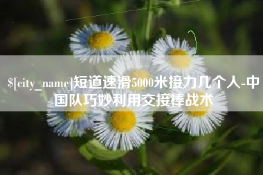 启东短道速滑5000米接力几个人-中国队巧妙利用交接棒战术