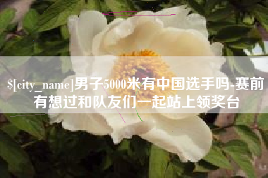 启东男子5000米有中国选手吗-赛前有想过和队友们一起站上领奖台