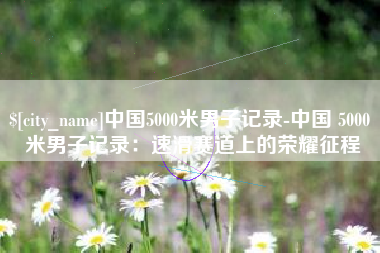 启东中国5000米男子记录-中国 5000 米男子记录：速滑赛道上的荣耀征程