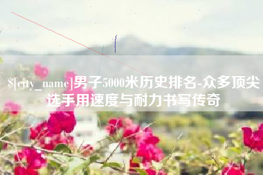 启东男子5000米历史排名-众多顶尖选手用速度与耐力书写传奇