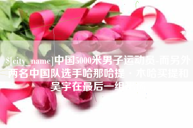 启东中国5000米男子运动员-而另外两名中国队选手哈那哈提·木哈买提和吴宇在最后一组出场